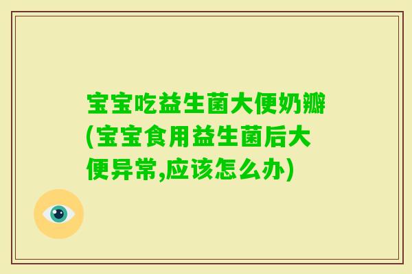 宝宝吃益生菌大便奶瓣(宝宝食用益生菌后大便异常,应该怎么办)