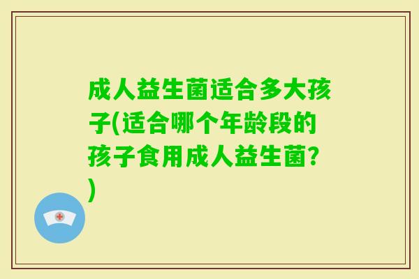 成人益生菌适合多大孩子(适合哪个年龄段的孩子食用成人益生菌?) 成人益生菌适合多大孩子(适合哪个年龄段的孩子食用成人益生菌?)