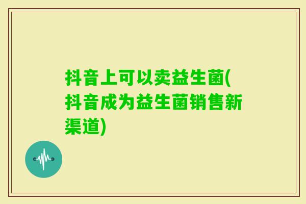 抖音上可以卖益生菌(抖音成为益生菌销售新渠道) 抖音上可以卖益生菌(抖音成为益生菌销售新渠道)