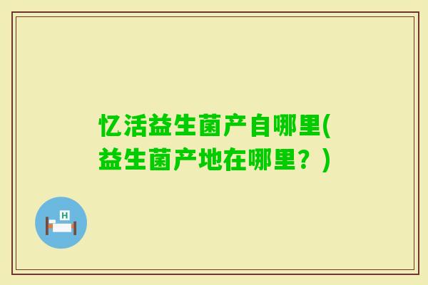 忆活益生菌产自哪里(益生菌产地在哪里?) 忆活益生菌产自哪里(益生菌产地在哪里?)
