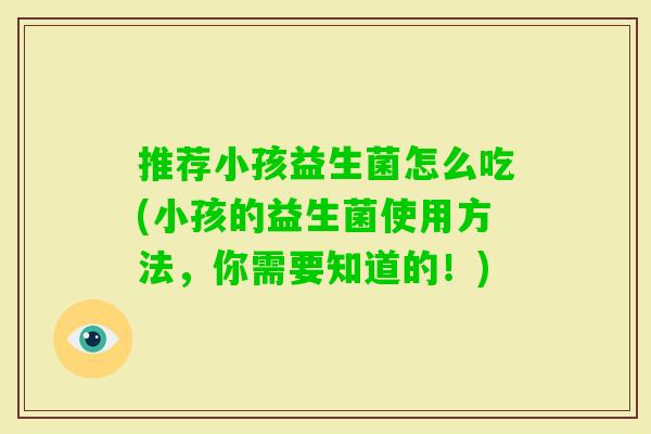 推荐小孩益生菌怎么吃(小孩的益生菌使用方法,你需要知道的!) 推荐小孩益生菌怎么吃(小孩的益生菌使用方法,你需要知道的!)