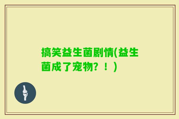 搞笑益生菌剧情(益生菌成了宠物?!) 搞笑益生菌剧情(益生菌成了宠物?!)