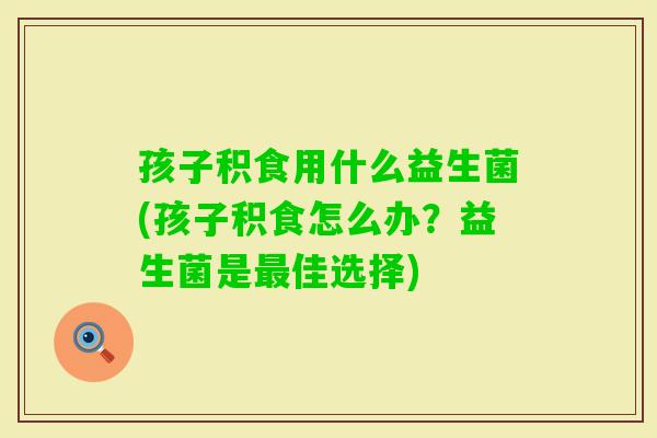 孩子积食用什么益生菌(孩子积食怎么办?益生菌是佳选择) 孩子积食用什么益生菌(孩子积食怎么办?益生菌是佳选择)