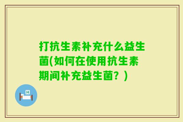打抗生素补充什么益生菌(如何在使用抗生素期间补充益生菌?) 打抗生素补充什么益生菌(如何在使用抗生素期间补充益生菌?)