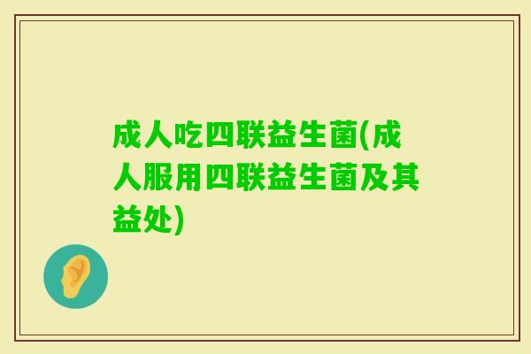 成人吃四联益生菌(成人服用四联益生菌及其益处)
