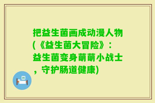 把益生菌画成动漫人物(《益生菌大冒险》：益生菌变身萌萌小战士，守护肠道健康)