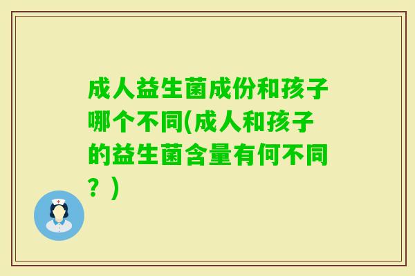 成人益生菌成份和孩子哪个不同(成人和孩子的益生菌含量有何不同?) 成人益生菌成份和孩子哪个不同(成人和孩子的益生菌含量有何不同?)