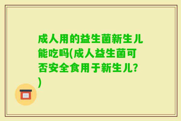 成人用的益生菌新生儿能吃吗(成人益生菌可否安全食用于新生儿?) 成人用的益生菌新生儿能吃吗(成人益生菌可否安全食用于新生儿?)