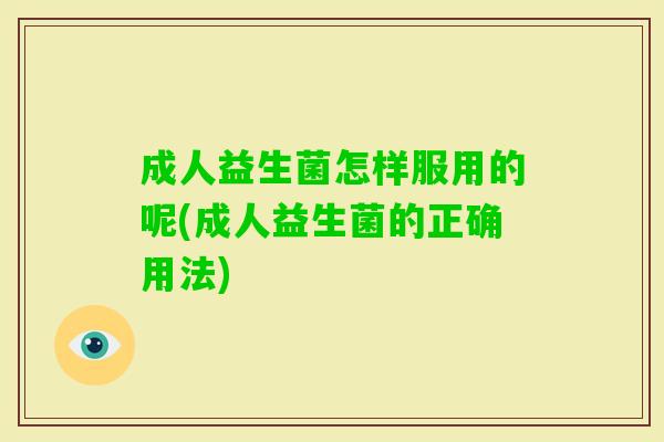 成人益生菌怎样服用的呢(成人益生菌的正确用法) 成人益生菌怎样服用的呢(成人益生菌的正确用法)