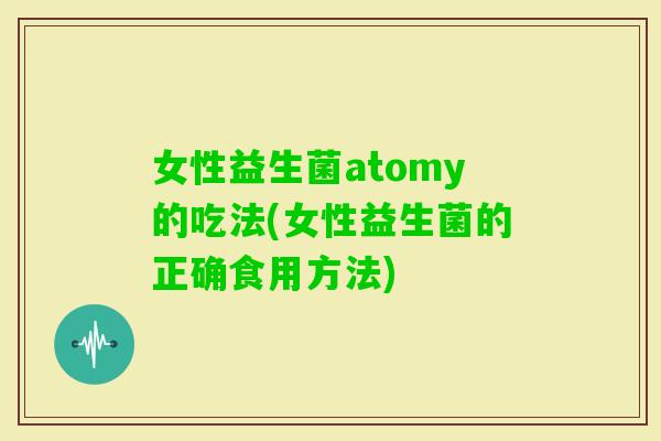 女性益生菌atomy的吃法(女性益生菌的正确食用方法) 女性益生菌atomy的吃法(女性益生菌的正确食用方法)