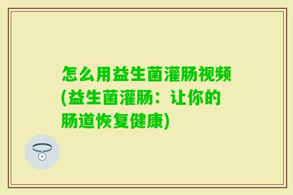 怎么用益生菌灌肠视频(益生菌灌肠:让你的肠道恢复健康) 怎么用益生菌灌肠视频(益生菌灌肠:让你的肠道恢复健康)