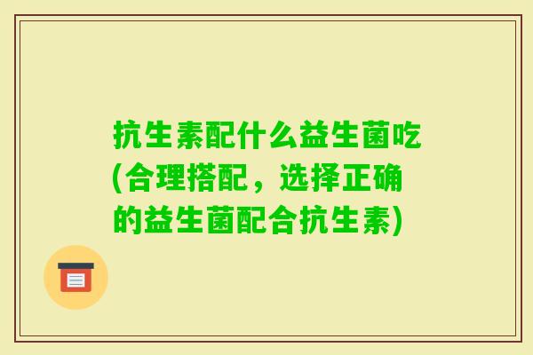 抗生素配什么益生菌吃(合理搭配,选择正确的益生菌配合抗生素) 抗生素配什么益生菌吃(合理搭配,选择正确的益生菌配合抗生素)