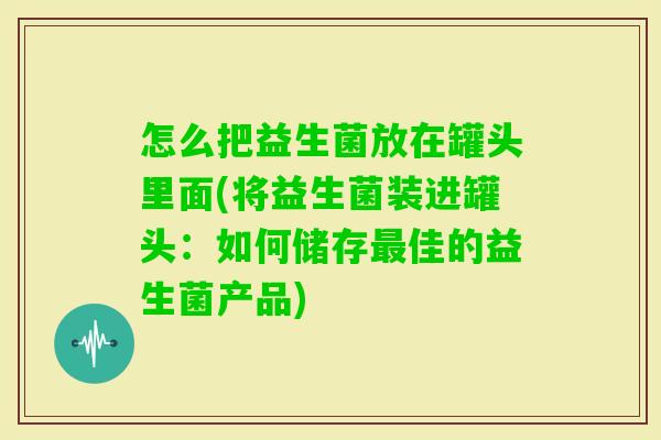 怎么把益生菌放在罐头里面(将益生菌装进罐头:如何储存佳的益生菌产品) 怎么把益生菌放在罐头里面(将益生菌装进罐头:如何储存佳的益生菌产品)