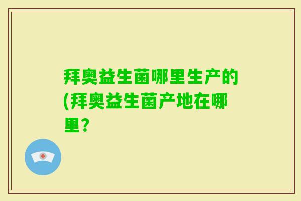 拜奥益生菌哪里生产的(拜奥益生菌产地在哪里? 拜奥益生菌哪里生产的(拜奥益生菌产地在哪里?
