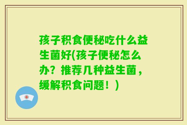 孩子积食吃什么益生菌好(孩子怎么办？推荐几种益生菌，缓解积食问题！)