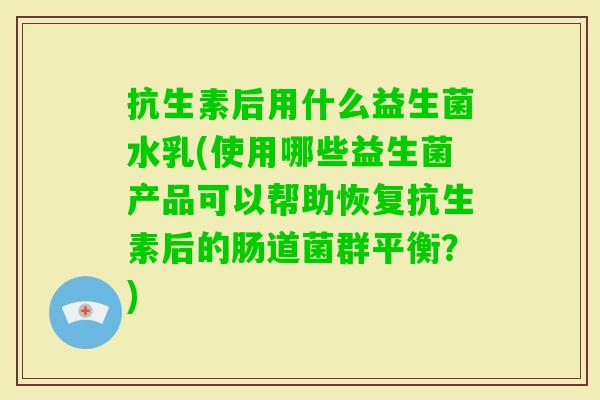 抗生素后用什么益生菌水乳(使用哪些益生菌产品可以帮助恢复抗生素后的肠道菌群平衡?) 抗生素后用什么益生菌水乳(使用哪些益生菌产品可以帮助恢复抗生素后的肠道菌群平衡?)