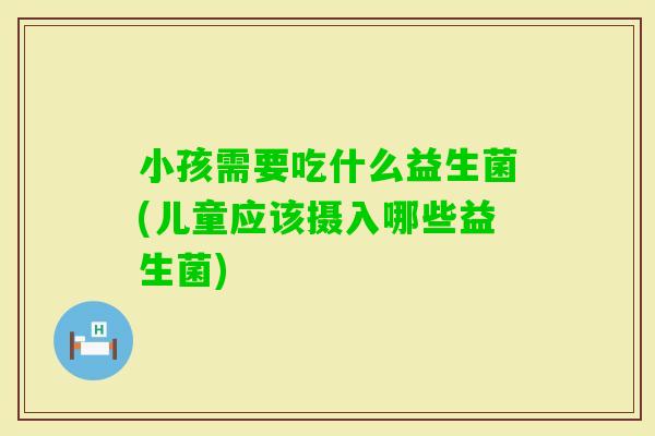 小孩需要吃什么益生菌(儿童应该摄入哪些益生菌) 小孩需要吃什么益生菌(儿童应该摄入哪些益生菌)