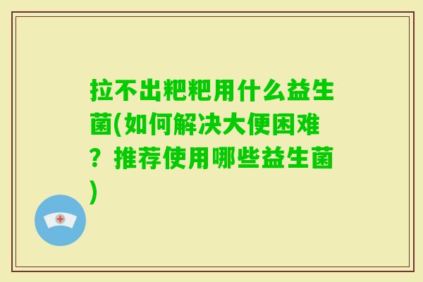 拉不出粑粑用什么益生菌(如何解决大便困难?推荐使用哪些益生菌) 拉不出粑粑用什么益生菌(如何解决大便困难?推荐使用哪些益生菌)