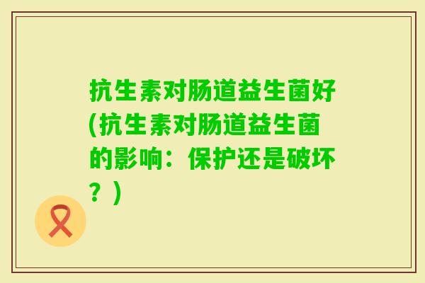抗生素对肠道益生菌好(抗生素对肠道益生菌的影响:保护还是破坏?) 抗生素对肠道益生菌好(抗生素对肠道益生菌的影响:保护还是破坏?)