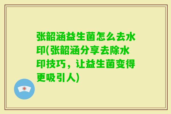 张韶涵益生菌怎么去水印(张韶涵分享去除水印技巧，让益生菌变得更吸引人)