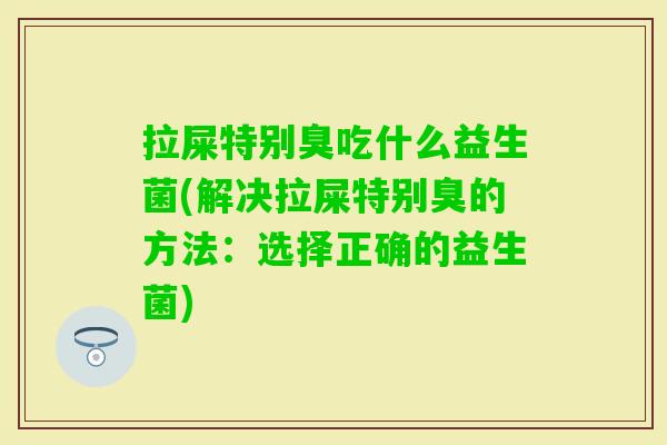 拉屎特别臭吃什么益生菌(解决拉屎特别臭的方法：选择正确的益生菌)