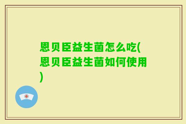 恩贝臣益生菌怎么吃(恩贝臣益生菌如何使用) 恩贝臣益生菌怎么吃(恩贝臣益生菌如何使用)