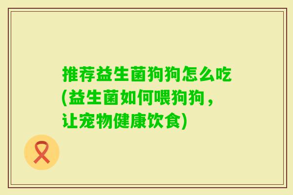 推荐益生菌狗狗怎么吃(益生菌如何喂狗狗,让宠物健康饮食) 推荐益生菌狗狗怎么吃(益生菌如何喂狗狗,让宠物健康饮食)