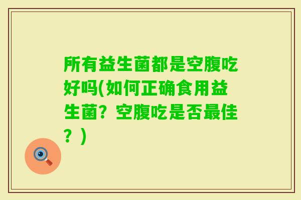 所有益生菌都是空腹吃好吗(如何正确食用益生菌?空腹吃是否佳?) 所有益生菌都是空腹吃好吗(如何正确食用益生菌?空腹吃是否佳?)