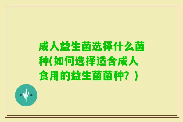 成人益生菌选择什么菌种(如何选择适合成人食用的益生菌菌种?) 成人益生菌选择什么菌种(如何选择适合成人食用的益生菌菌种?)