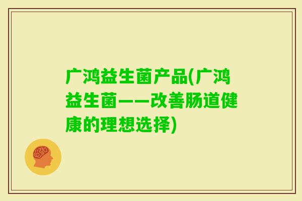 广鸿益生菌产品(广鸿益生菌——改善肠道健康的理想选择) 广鸿益生菌产品(广鸿益生菌——改善肠道健康的理想选择)