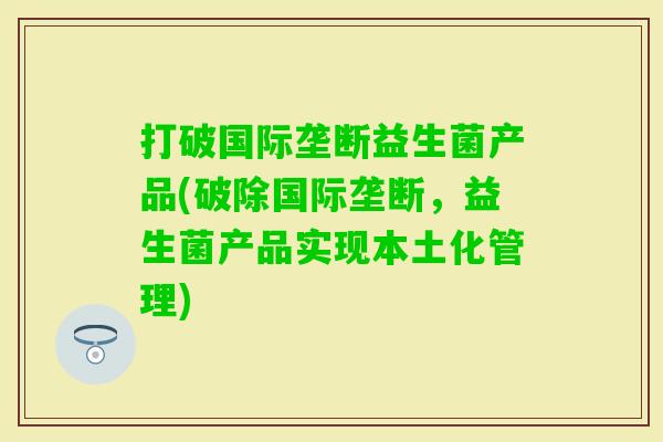 打破国际垄断益生菌产品(破除国际垄断,益生菌产品实现本土化管理) 打破国际垄断益生菌产品(破除国际垄断,益生菌产品实现本土化管理)