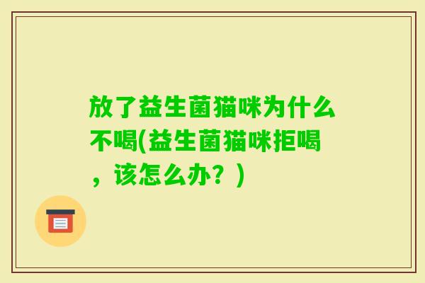 放了益生菌猫咪为什么不喝(益生菌猫咪拒喝,该怎么办?) 放了益生菌猫咪为什么不喝(益生菌猫咪拒喝,该怎么办?)