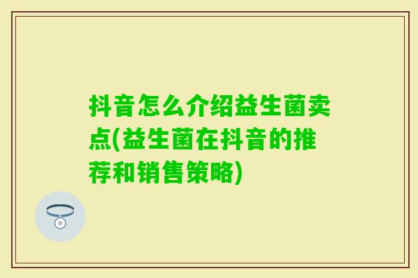 抖音怎么介绍益生菌卖点(益生菌在抖音的推荐和销售策略) 抖音怎么介绍益生菌卖点(益生菌在抖音的推荐和销售策略)