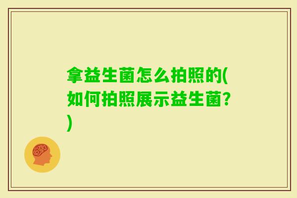 拿益生菌怎么拍照的(如何拍照展示益生菌?) 拿益生菌怎么拍照的(如何拍照展示益生菌?)