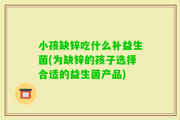 小孩缺锌吃什么补益生菌(为缺锌的孩子选择合适的益生菌产品) 小孩缺锌吃什么补益生菌(为缺锌的孩子选择合适的益生菌产品)