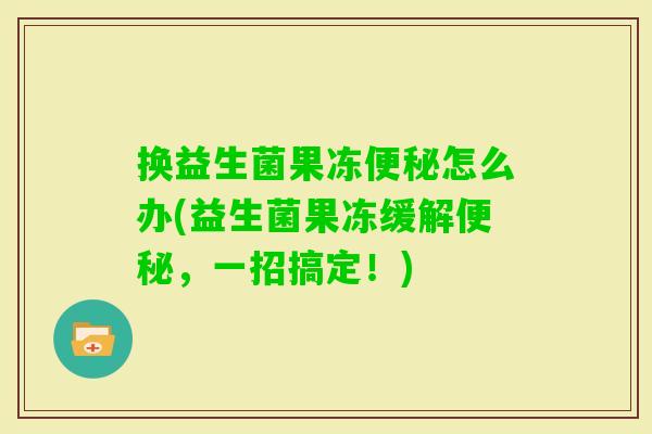 换益生菌果冻怎么办(益生菌果冻缓解,一招搞定!) 换益生菌果冻怎么办(益生菌果冻缓解,一招搞定!)