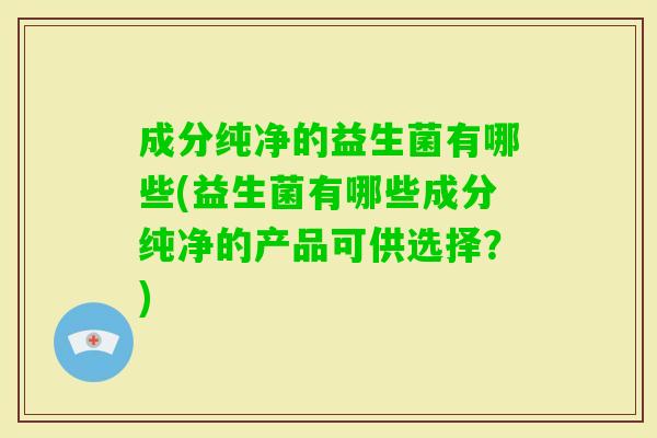 成分纯净的益生菌有哪些(益生菌有哪些成分纯净的产品可供选择?) 成分纯净的益生菌有哪些(益生菌有哪些成分纯净的产品可供选择?)