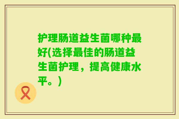 护理肠道益生菌哪种好(选择佳的肠道益生菌护理,提高健康水平。) 护理肠道益生菌哪种好(选择佳的肠道益生菌护理,提高健康水平。)