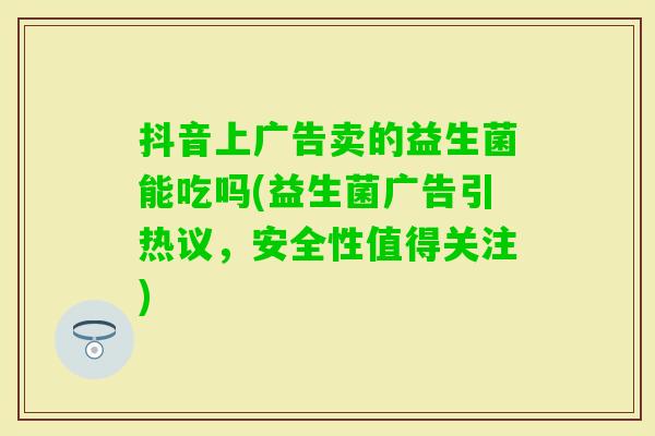 抖音上广告卖的益生菌能吃吗(益生菌广告引热议,安全性值得关注) 抖音上广告卖的益生菌能吃吗(益生菌广告引热议,安全性值得关注)