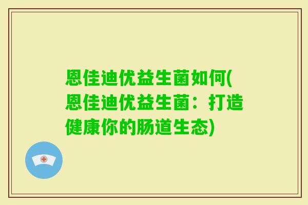 恩佳迪优益生菌如何(恩佳迪优益生菌:打造健康你的肠道生态) 恩佳迪优益生菌如何(恩佳迪优益生菌:打造健康你的肠道生态)