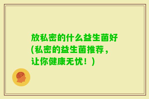 放私密的什么益生菌好(私密的益生菌推荐,让你健康无忧!) 放私密的什么益生菌好(私密的益生菌推荐,让你健康无忧!)