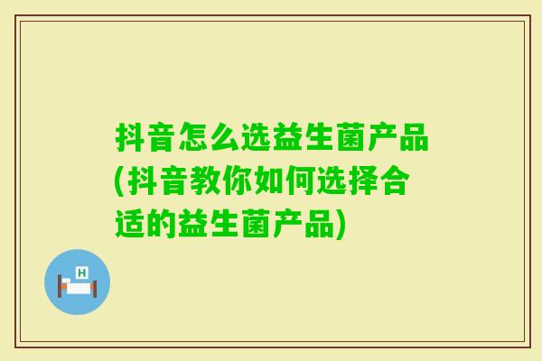 抖音怎么选益生菌产品(抖音教你如何选择合适的益生菌产品) 抖音怎么选益生菌产品(抖音教你如何选择合适的益生菌产品)