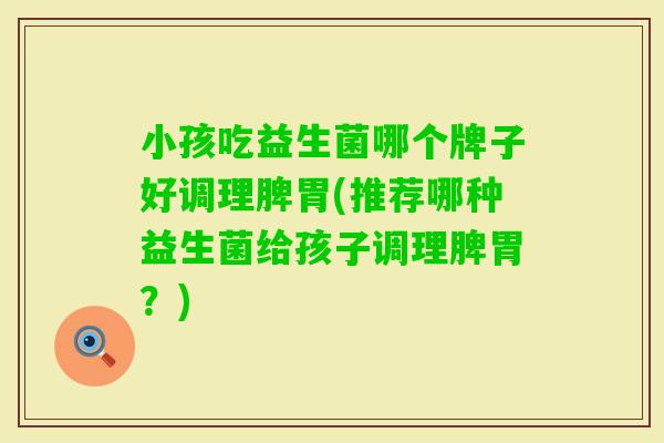 小孩吃益生菌哪个牌子好调理脾胃(推荐哪种益生菌给孩子调理脾胃?) 小孩吃益生菌哪个牌子好调理脾胃(推荐哪种益生菌给孩子调理脾胃?)