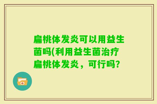 扁桃体发炎可以用益生菌吗(利用益生菌扁桃体发炎,可行吗? 扁桃体发炎可以用益生菌吗(利用益生菌扁桃体发炎,可行吗?