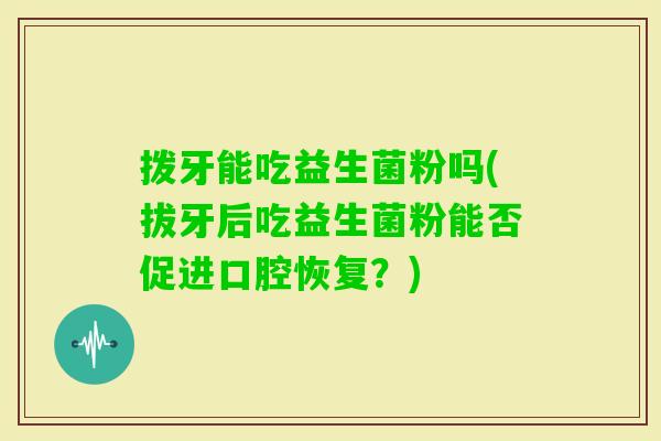 拨牙能吃益生菌粉吗(拔牙后吃益生菌粉能否促进口腔恢复?) 拨牙能吃益生菌粉吗(拔牙后吃益生菌粉能否促进口腔恢复?)