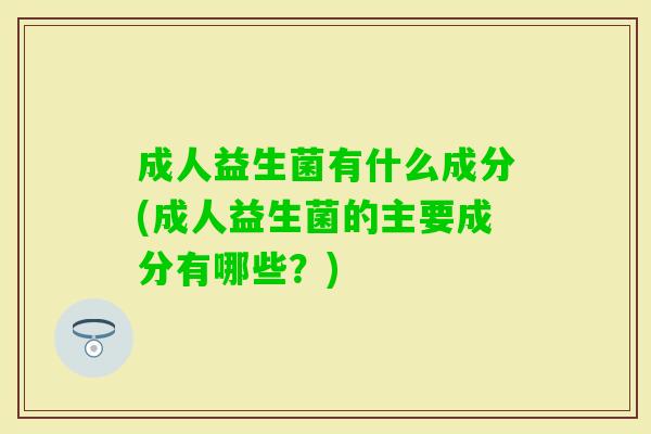 成人益生菌有什么成分(成人益生菌的主要成分有哪些?) 成人益生菌有什么成分(成人益生菌的主要成分有哪些?)