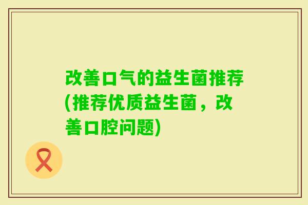 改善口气的益生菌推荐(推荐优质益生菌,改善口腔问题) 改善口气的益生菌推荐(推荐优质益生菌,改善口腔问题)