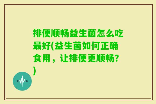 排便顺畅益生菌怎么吃好(益生菌如何正确食用,让排便更顺畅?) 排便顺畅益生菌怎么吃好(益生菌如何正确食用,让排便更顺畅?)