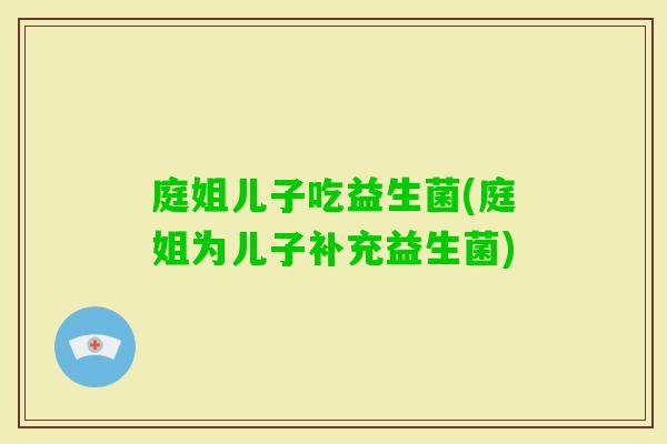 庭姐儿子吃益生菌(庭姐为儿子补充益生菌) 庭姐儿子吃益生菌(庭姐为儿子补充益生菌)