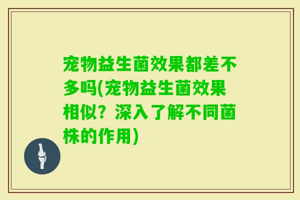 宠物益生菌效果都差不多吗(宠物益生菌效果相似?深入了解不同菌株的作用) 宠物益生菌效果都差不多吗(宠物益生菌效果相似?深入了解不同菌株的作用)